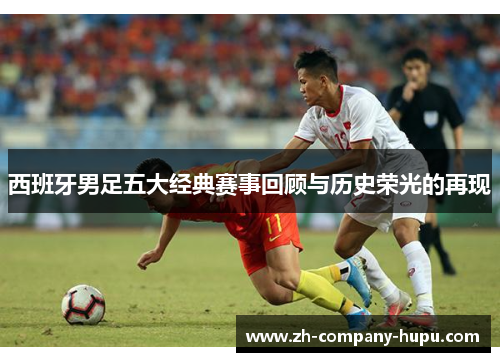 西班牙男足五大经典赛事回顾与历史荣光的再现