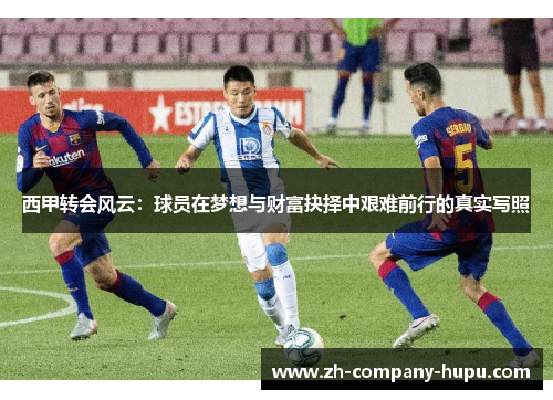 西甲转会风云:球员在梦想与财富抉择中艰难前行的真实写照 西甲转会风云:球员在梦想与财富抉择中艰难前行的真实写照