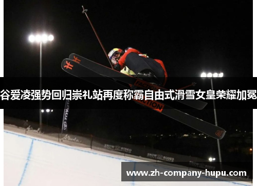 谷爱凌强势回归崇礼站再度称霸自由式滑雪女皇荣耀加冕 谷爱凌强势回归崇礼站再度称霸自由式滑雪女皇荣耀加冕
