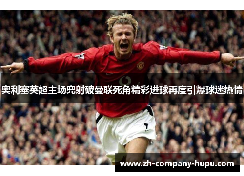 奥利塞英超主场兜射破曼联死角精彩进球再度引爆球迷热情 奥利塞英超主场兜射破曼联死角精彩进球再度引爆球迷热情