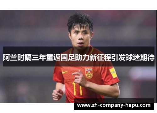 阿兰时隔三年重返国足助力新征程引发球迷期待